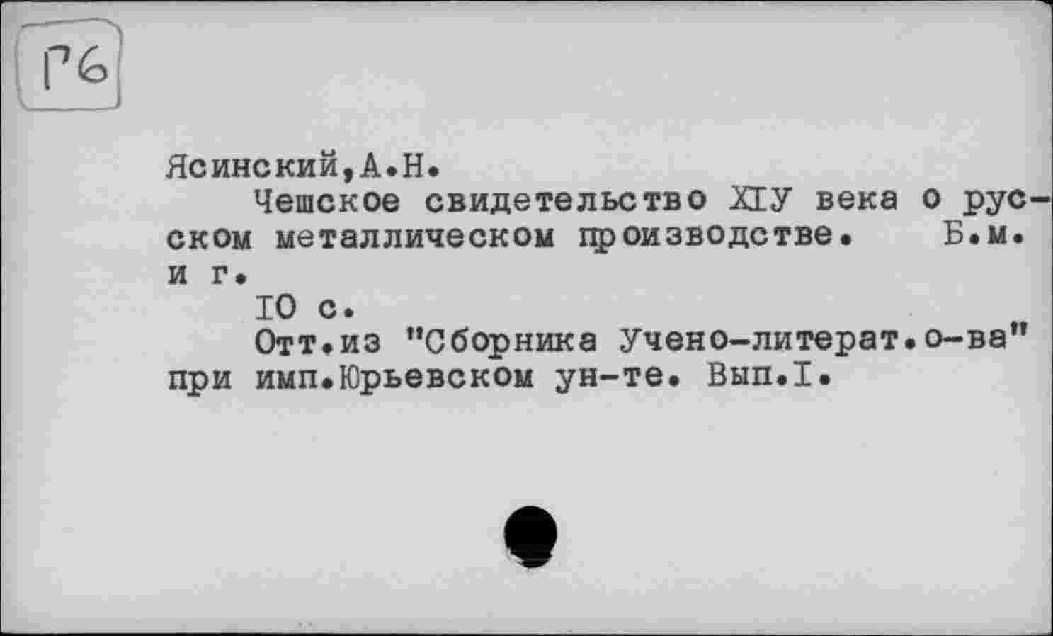 ﻿Ясинский,A.H.
Чешское свидетельство ХІУ века о рус ском металлическом производстве. Б.м. и г.
10 с.
Отт.из ’’Сборника Учено-литерат. о-ва” при имп.Юрьевском ун-те. Вып.1.